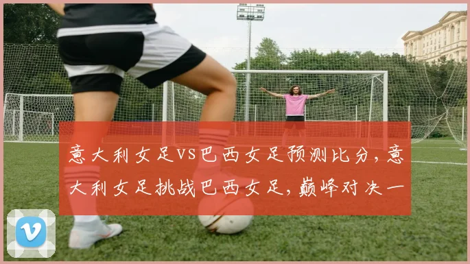 意大利女足vs巴西女足预测比分,意大利女足挑战巴西女足,巅峰对决一触即发,悬念重重