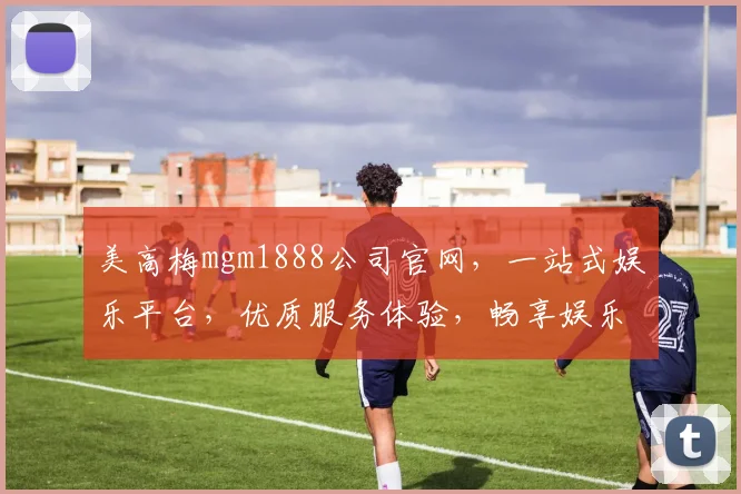 美高梅mgm1888公司官网，一站式娱乐平台，优质服务体验，畅享娱乐乐趣，尊享优惠信息逗逗看