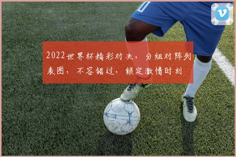 2022世界杯精彩对决，分组对阵列表图，不容错过，锁定激情时刻